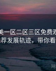 精品欧美一区二区三区免费观看深夜推荐发展轨迹，带你看透