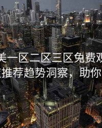 精品欧美一区二区三区免费观看焦点深夜推荐趋势洞察，助你决策