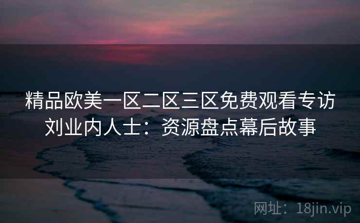 精品欧美一区二区三区免费观看专访刘业内人士:资源盘点幕后故事 精品欧美一区二区三区免费观看专访刘业内人士:资源盘点幕后故事