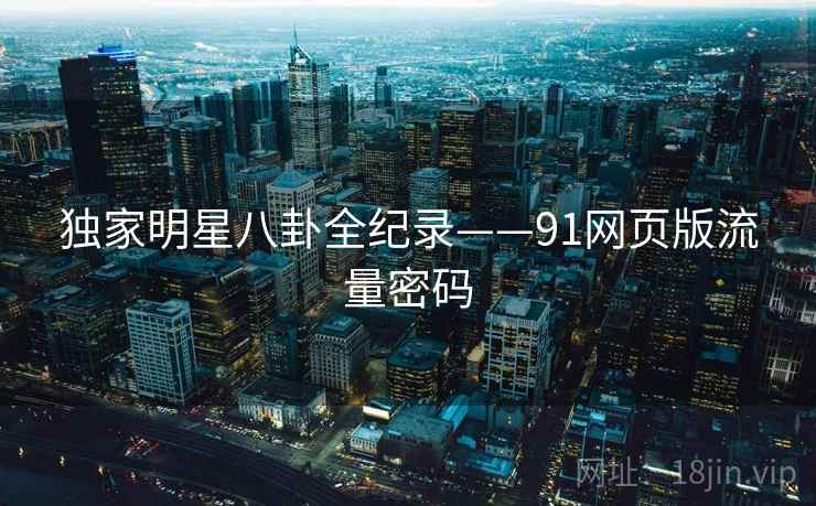 独家明星八卦全纪录——91网页版流量密码 独家明星八卦全纪录——91网页版流量密码