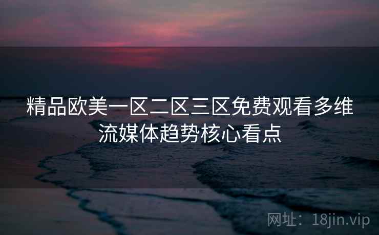 精品欧美一区二区三区免费观看多维流媒体趋势核心看点