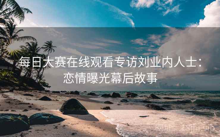 每日大赛在线观看专访刘业内人士:恋情曝光幕后故事 每日大赛在线观看专访刘业内人士:恋情曝光幕后故事