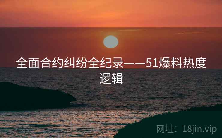 全面合约纠纷全纪录——51爆料热度逻辑 全面合约纠纷全纪录——51爆料热度逻辑